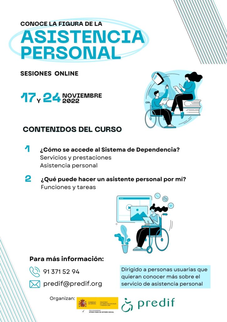 Conoce la figura de la asistencia personal. Sesiones online el 17 y 24 de noviembre de 2022. Contenidos del curso: 1. ¿Cómo se accede al Sistema de Dependencia? Servicios y prestaciones. Asistencia personal. 2. ¿Qué puede hacer un asistente personal por mí? Funciones y tareas. Para más información, teléfono 91 371 52 94; correo electrónico, predif@impulsaigualdad.org. Dirigido a personas usuarias que quieran conocer más sobre el servicio de asistencia personal. Organizan: Ministerio de Derechos sociales y Agenda 2030 y PREDIF.